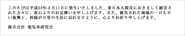 このたびは平成23年３月11日に発生いたしました、東日本大震災におきまして被災された方々に、衷心よりのお見舞いを申し上げます。また、被災された地域の一日も早い復興と、皆様が日常の生活に戻れますように、心よりお祈り申し上げます。  株式会社 電気車研究会